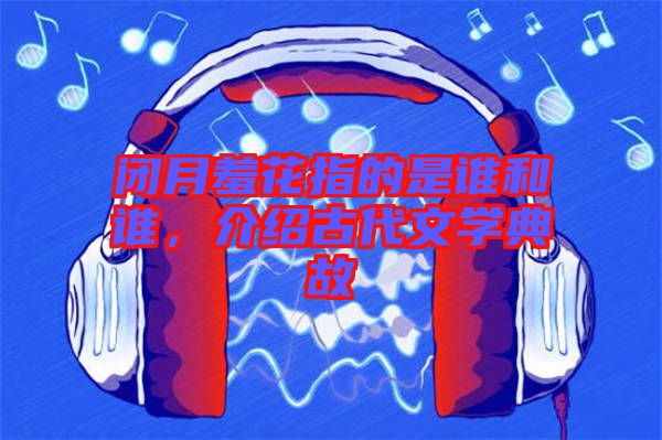 閉月羞花指的是誰和誰，介紹古代文學(xué)典故