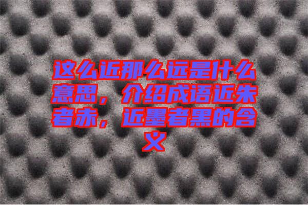 這么近那么遠(yuǎn)是什么意思，介紹成語近朱者赤，近墨者黑的含義