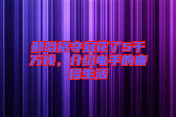 邢晗銘奪冠花了5千萬(wàn)錢(qián)，介紹電手的奢侈生活